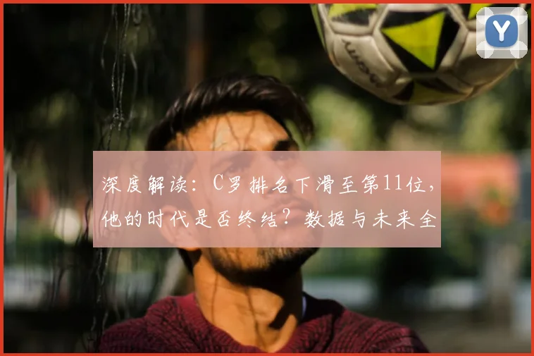 深度解读：C罗排名下滑至第11位，他的时代是否终结？数据与未来全分析