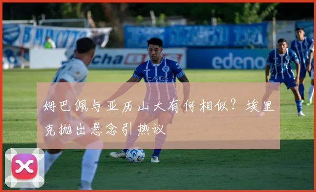 姆巴佩与亚历山大有何相似？埃里克抛出悬念引热议