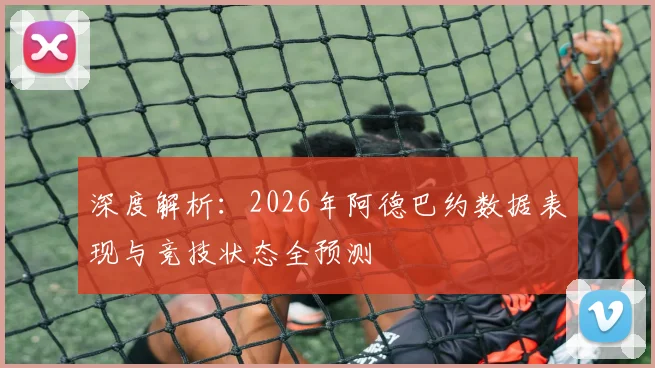 深度解析:2026年阿德巴约数据表现与竞技状态全预测