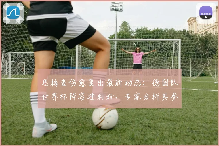 恩梅查伤愈复出最新动态：德国队世界杯阵容迎利好，专家分析其参赛前景