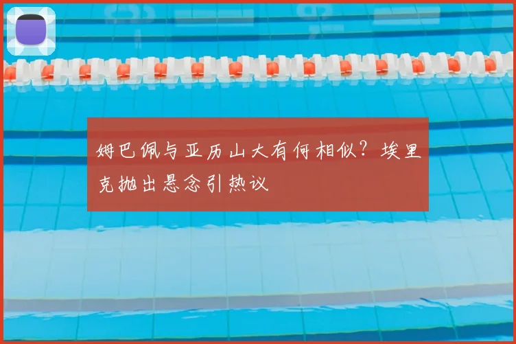 姆巴佩与亚历山大有何相似？埃里克抛出悬念引热议