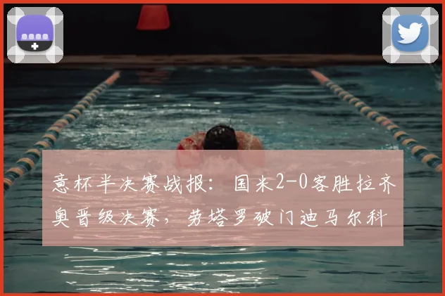 意杯半决赛战报：国米2-0客胜拉齐奥晋级决赛，劳塔罗破门迪马尔科造乌龙