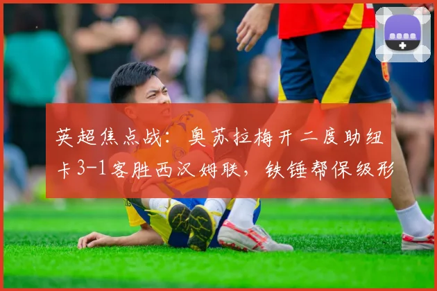 英超焦点战：奥苏拉梅开二度助纽卡3-1客胜西汉姆联，铁锤帮保级形势危急